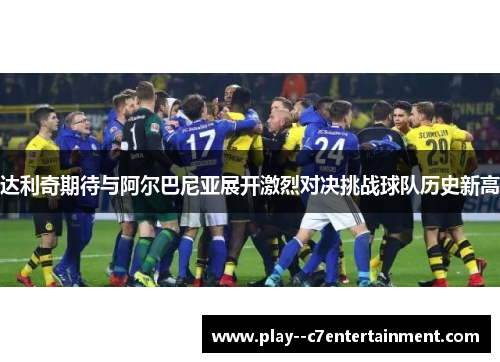 达利奇期待与阿尔巴尼亚展开激烈对决挑战球队历史新高
