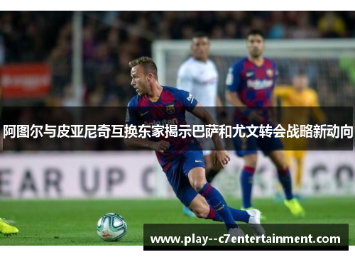 阿图尔与皮亚尼奇互换东家揭示巴萨和尤文转会战略新动向
